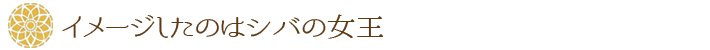 イメージしたのはシバの女王